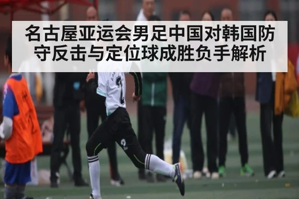 名古屋亚运会男足中国对韩国防守反击与定位球成胜负手解析