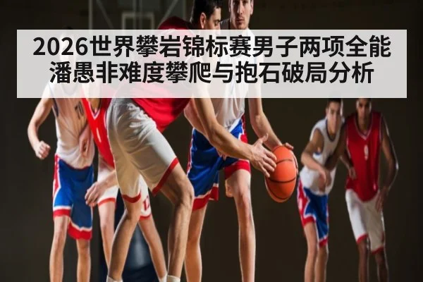 2026世界攀岩锦标赛男子两项全能潘愚非难度攀爬与抱石破局分析
