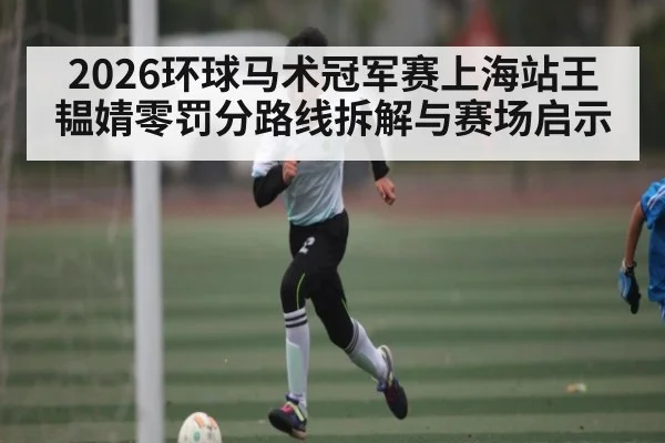 2026环球马术冠军赛上海站王韫婧零罚分路线拆解与赛场启示