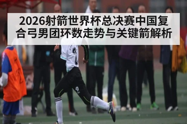 2026射箭世界杯总决赛中国复合弓男团环数走势与关键箭解析